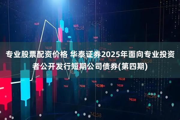 专业股票配资价格 华泰证券2025年面向专业投资者公开发行短期公司债券(第四期)
