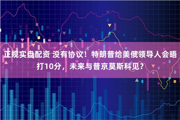 正规实盘配资 没有协议！特朗普给美俄领导人会晤打10分，未来与普京莫斯科见？
