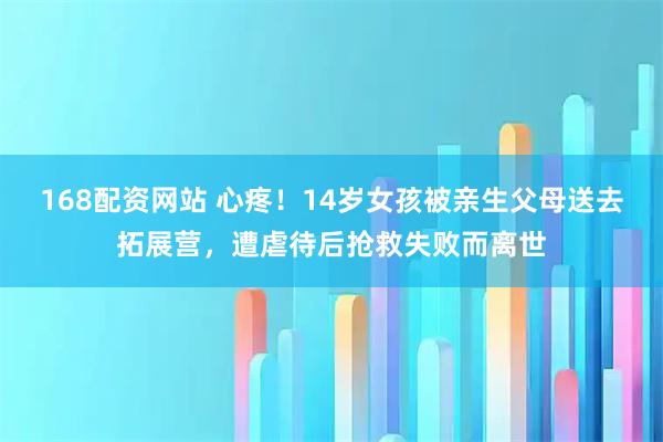 168配资网站 心疼!14岁女孩被亲生父母送去拓展营,遭虐待后抢救失败而离世