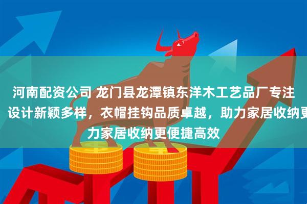 河南配资公司 龙门县龙潭镇东洋木工艺品厂专注挂钩创意，设计新颖多样，衣帽挂钩品质卓越，助力家居收纳更便捷高效