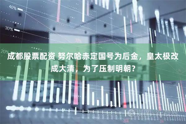 成都股票配资 努尔哈赤定国号为后金，皇太极改成大清，为了压制明朝？