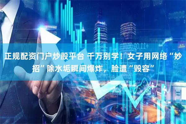 正规配资门户炒股平台 千万别学！女子用网络“妙招”除水垢瞬间爆炸，脸遭“毁容”