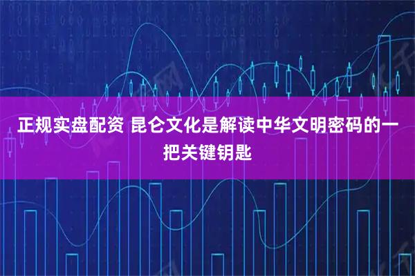 正规实盘配资 昆仑文化是解读中华文明密码的一把关键钥匙