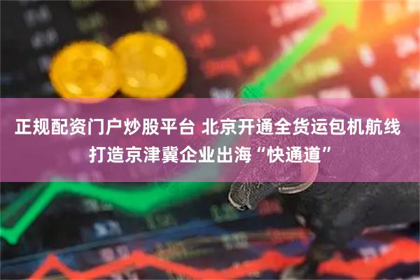 正规配资门户炒股平台 北京开通全货运包机航线 打造京津冀企业出海“快通道”