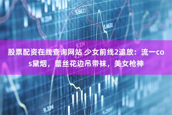 股票配资在线查询网站 少女前线2追放：流一cos黛烟，蕾丝花边吊带袜，美女枪神