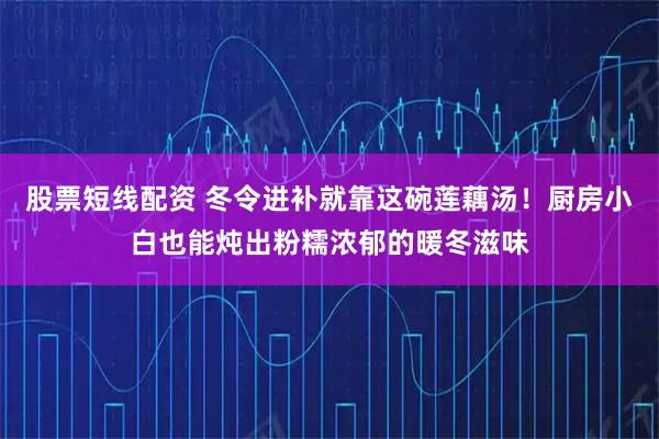 股票短线配资 冬令进补就靠这碗莲藕汤！厨房小白也能炖出粉糯浓郁的暖冬滋味