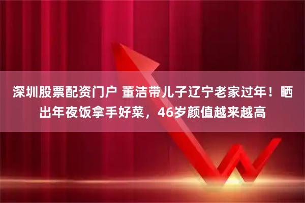 深圳股票配资门户 董洁带儿子辽宁老家过年！晒出年夜饭拿手好菜，46岁颜值越来越高