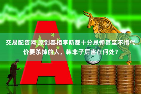 交易配资网 原创秦相李斯都十分忌惮甚至不惜代价要杀掉的人，韩非子厉害在何处？