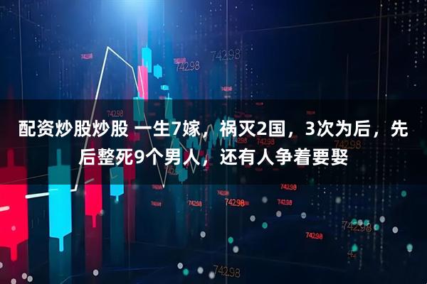配资炒股炒股 一生7嫁，祸灭2国，3次为后，先后整死9个男人，还有人争着要娶