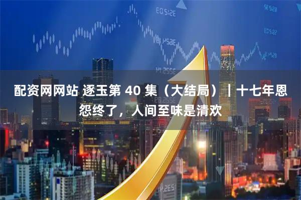 配资网网站 逐玉第 40 集（大结局）｜十七年恩怨终了，人间至味是清欢