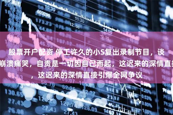 股票开户配资 停工许久的小S复出录制节目，谈及大S离世当场崩溃痛哭，自责是一切因自己而起，这迟来的深情直接引爆全网争议
