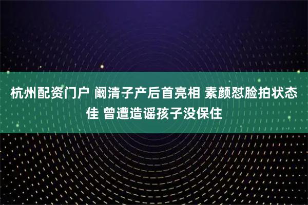 杭州配资门户 阚清子产后首亮相 素颜怼脸拍状态佳 曾遭造谣孩子没保住