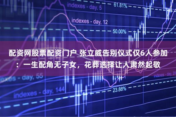 配资网股票配资门户 张立威告别仪式仅6人参加：一生配角无子女，花葬选择让人肃然起敬