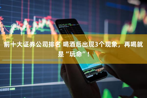 前十大证券公司排名 喝酒后出现3个现象，再喝就是“玩命”!