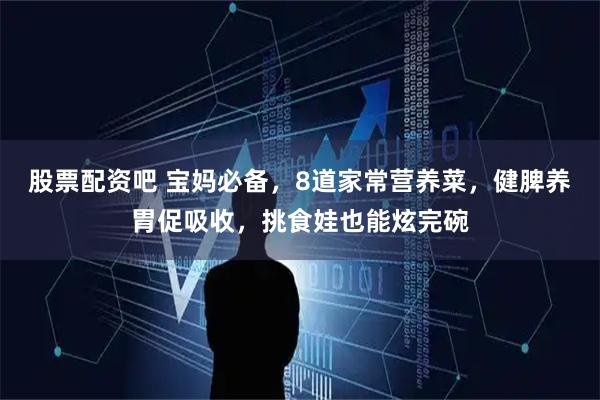 股票配资吧 宝妈必备，8道家常营养菜，健脾养胃促吸收，挑食娃也能炫完碗