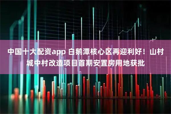 中国十大配资app 白鹅潭核心区再迎利好！山村城中村改造项目首期安置房用地获批