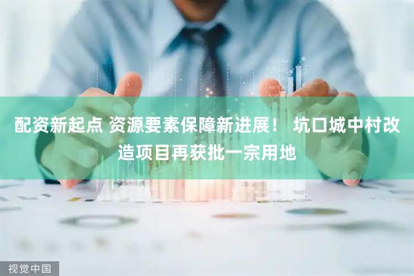 配资新起点 资源要素保障新进展！ 坑口城中村改造项目再获批一宗用地