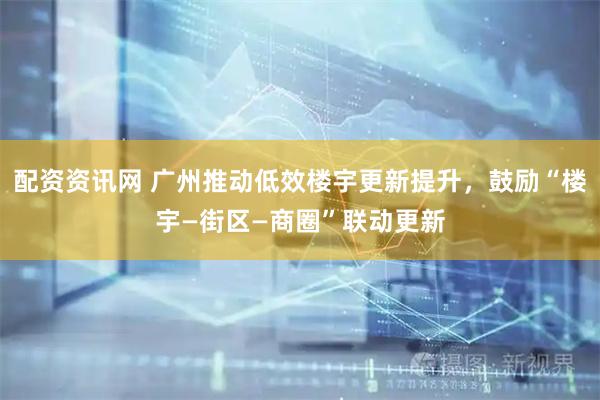 配资资讯网 广州推动低效楼宇更新提升，鼓励“楼宇—街区—商圈”联动更新