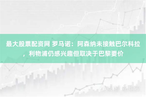 最大股票配资网 罗马诺:阿森纳未接触巴尔科拉,利物浦仍感兴趣但取决于巴黎要价