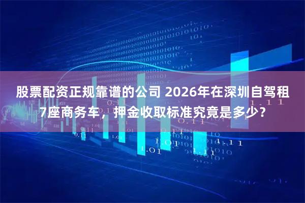 股票配资正规靠谱的公司 2026年在深圳自驾租7座商务车，押金收取标准究竟是多少？