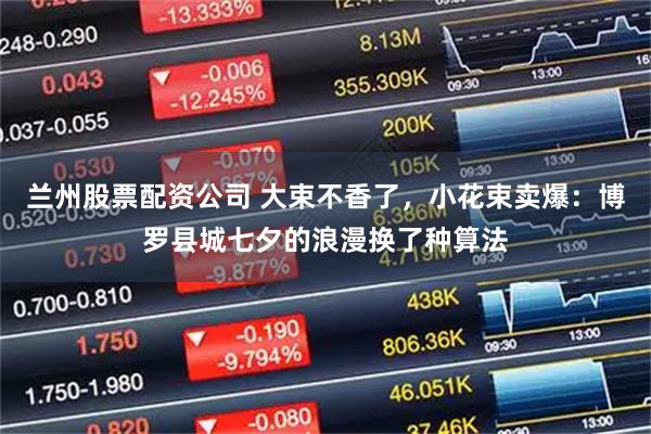 兰州股票配资公司 大束不香了，小花束卖爆：博罗县城七夕的浪漫换了种算法