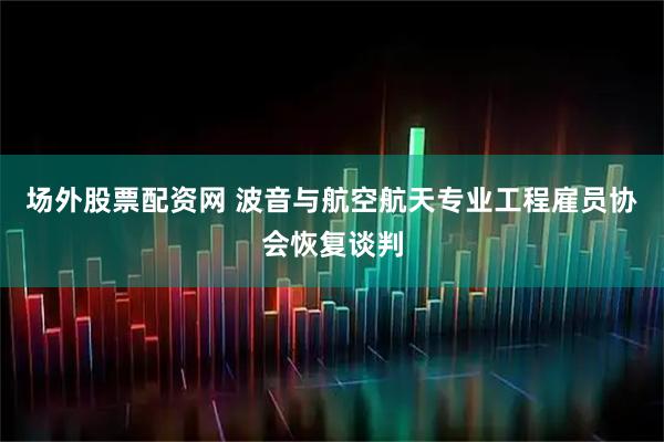 场外股票配资网 波音与航空航天专业工程雇员协会恢复谈判