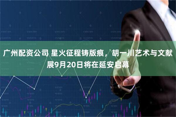 广州配资公司 星火征程铸版痕，胡一川艺术与文献展9月20日将在延安启幕