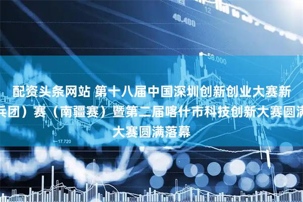 配资头条网站 第十八届中国深圳创新创业大赛新疆（兵团）赛（南疆赛）暨第二届喀什市科技创新大赛圆满落幕